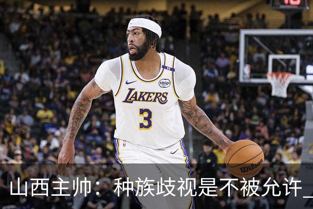 山西主帅：种族歧视是不被允许 不能因为不在场就能辱骂我们的队员